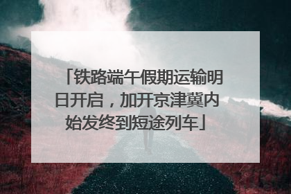 铁路端午假期运输明日开启，加开京津冀内始发终到短途列车