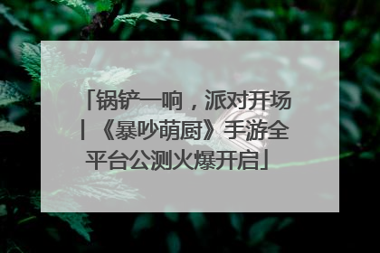 锅铲一响，派对开场丨《暴吵萌厨》手游全平台公测火爆开启