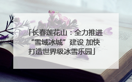 长春莲花山：全力推进“雪域冰城”建设 加快打造世界级冰雪乐园
