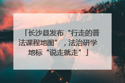 长沙县发布“行走的普法课程地图”，法治研学地标“说走就走”