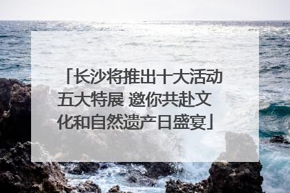 长沙将推出十大活动五大特展 邀你共赴文化和自然遗产日盛宴