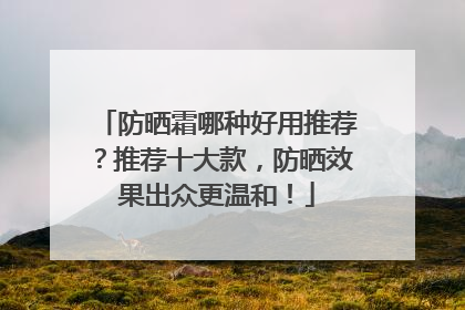 防晒霜哪种好用推荐？推荐十大款，防晒效果出众更温和！