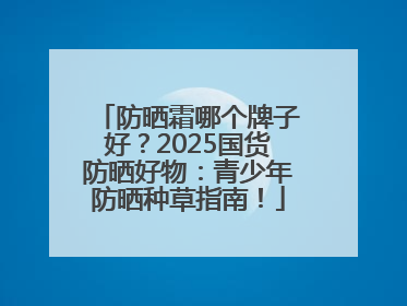 防晒霜哪个牌子好？2025国货防晒好物：青少年防晒种草指南！