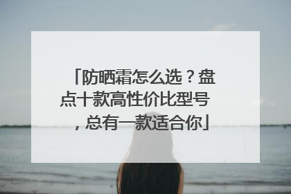 防晒霜怎么选？盘点十款高性价比型号，总有一款适合你