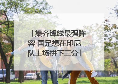 集齐锋线最强阵容 国足想在印尼队主场拼下三分