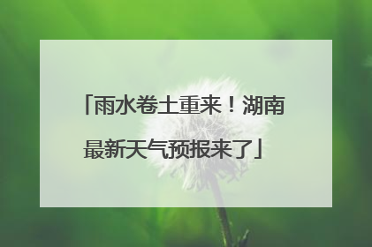 雨水卷土重来！湖南最新天气预报来了