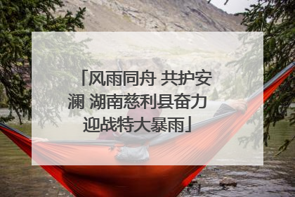 风雨同舟 共护安澜 湖南慈利县奋力迎战特大暴雨