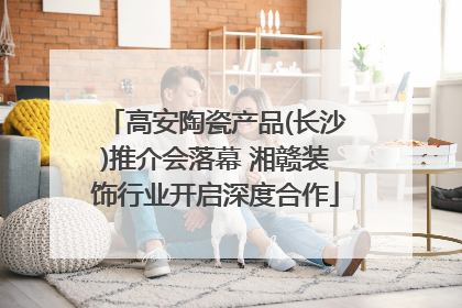 高安陶瓷产品(长沙)推介会落幕 湘赣装饰行业开启深度合作