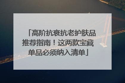 高阶抗衰抗老护肤品推荐指南！这两款宝藏单品必须纳入清单