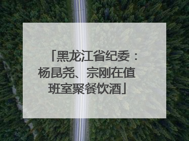 黑龙江省纪委：杨昆尧、宗刚在值班室聚餐饮酒