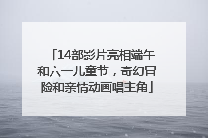 14部影片亮相端午和六一儿童节，奇幻冒险和亲情动画唱主角