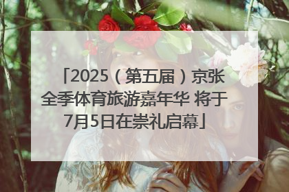 2025（第五届）京张全季体育旅游嘉年华 将于7月5日在崇礼启幕