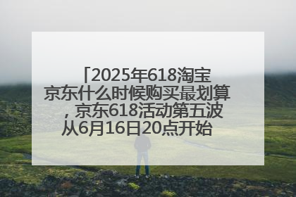 2025年618淘宝京东什么时候购买最划算，京东618活动第五波从6月16日20点开始最便宜优惠！