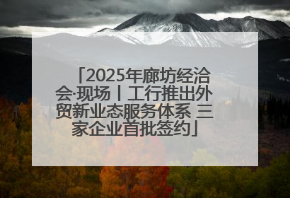 2025年廊坊经洽会·现场丨工行推出外贸新业态服务体系 三家企业首批签约