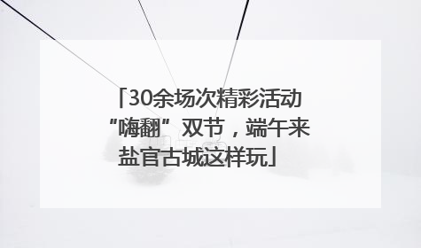 30余场次精彩活动“嗨翻”双节，端午来盐官古城这样玩