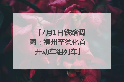 7月1日铁路调图：福州至德化首开动车组列车