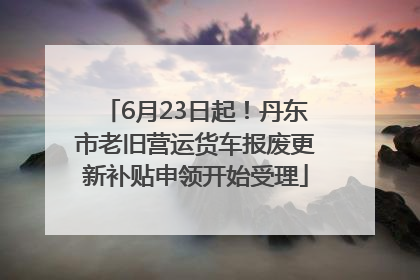 6月23日起！丹东市老旧营运货车报废更新补贴申领开始受理