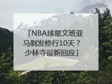 NBA球星文班亚马剃发修行10天？少林寺最新回应